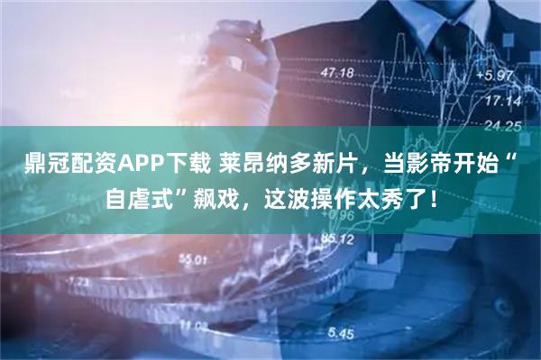 鼎冠配资APP下载 莱昂纳多新片，当影帝开始“自虐式”飙戏，这波操作太秀了！