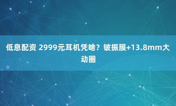 低息配资 2999元耳机凭啥？铍振膜+13.8mm大动圈
