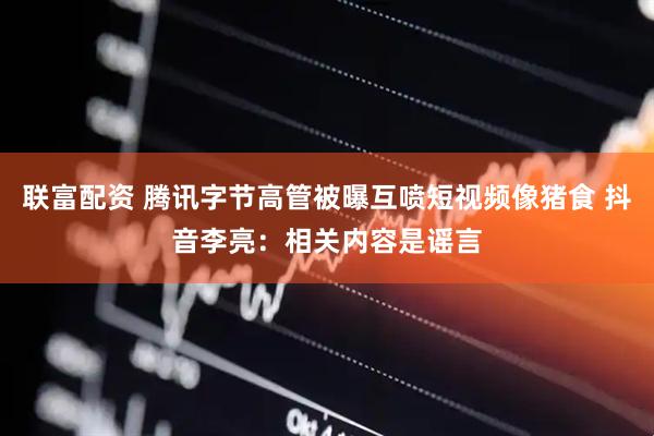 联富配资 腾讯字节高管被曝互喷短视频像猪食 抖音李亮：相关内容是谣言