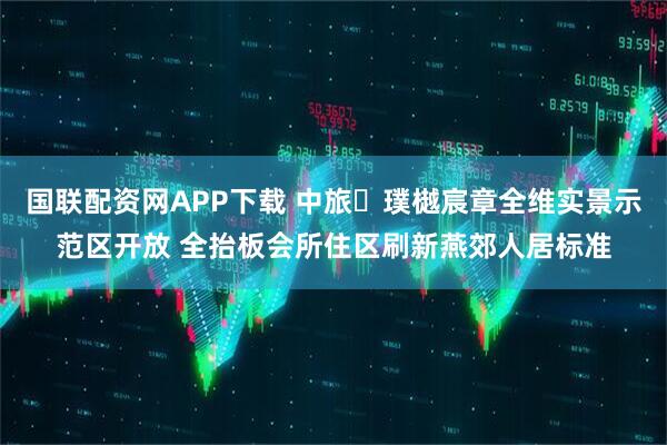 国联配资网APP下载 中旅・璞樾宸章全维实景示范区开放 全抬板会所住区刷新燕郊人居标准
