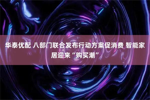华泰优配 八部门联合发布行动方案促消费 智能家居迎来“购买潮”